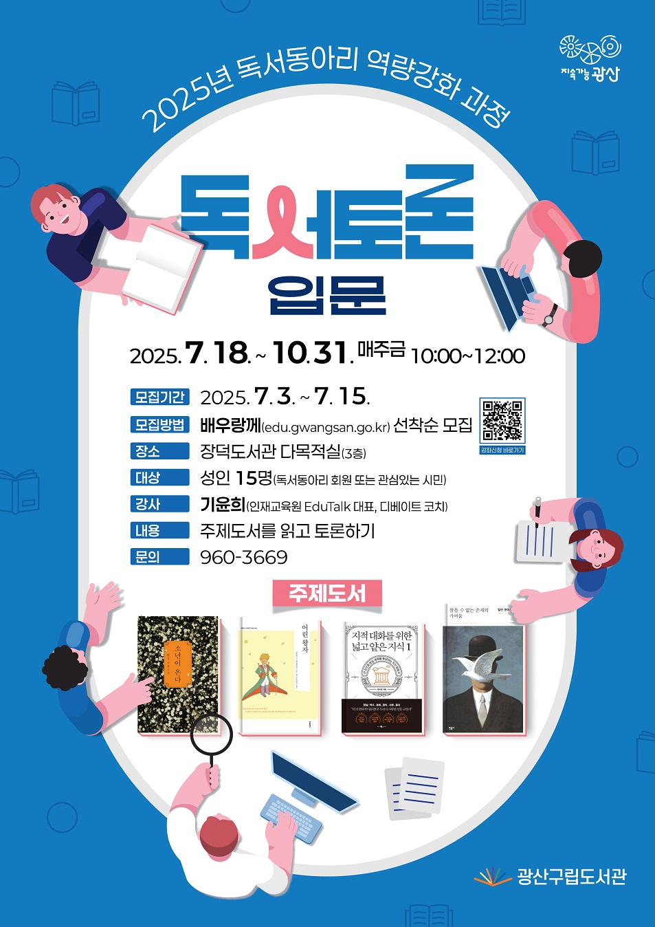 2025년 독서동아리 역량강화 과정 독서토론 입문       o 추진기간: 2025. 7. 18. ~ 10. 31.(매주 금) 10:00~12:00  o 모집기간: 2025. 7. 3. ~ 7. 15.  o 모집방법: 배우랑께(edu.gwangsan.go.kr), 과정별 선착순 모집  o 장    소: 장덕도서관 다목적실(3층)  o 대    상: 성인 15명(독서동아리 회원 또는 관심있는 시민)  o 강    사: 기윤희(인재교육원 EduTalk 대표, 디베이트 코치)  o 문    의: 960-3669